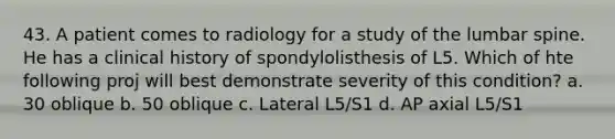 43. A patient comes to radiology for a study of the lumbar spine. He has a clinical history of spondylolisthesis of L5. Which of hte following proj will best demonstrate severity of this condition? a. 30 oblique b. 50 oblique c. Lateral L5/S1 d. AP axial L5/S1