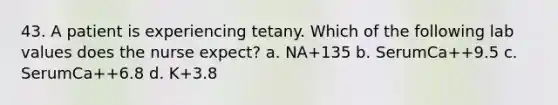 43. A patient is experiencing tetany. Which of the following lab values does the nurse expect? a. NA+135 b. SerumCa++9.5 c. SerumCa++6.8 d. K+3.8