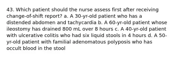 43. Which patient should the nurse assess first after receiving change-of-shift report? a. A 30-yr-old patient who has a distended abdomen and tachycardia b. A 60-yr-old patient whose ileostomy has drained 800 mL over 8 hours c. A 40-yr-old patient with ulcerative colitis who had six liquid stools in 4 hours d. A 50-yr-old patient with familial adenomatous polyposis who has occult blood in the stool