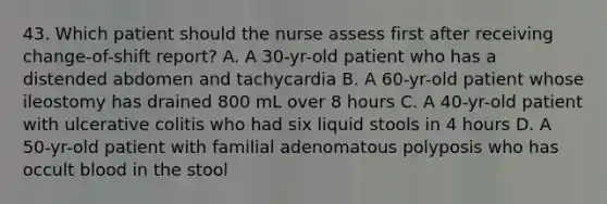 43. Which patient should the nurse assess first after receiving change-of-shift report? A. A 30-yr-old patient who has a distended abdomen and tachycardia B. A 60-yr-old patient whose ileostomy has drained 800 mL over 8 hours C. A 40-yr-old patient with ulcerative colitis who had six liquid stools in 4 hours D. A 50-yr-old patient with familial adenomatous polyposis who has occult blood in the stool