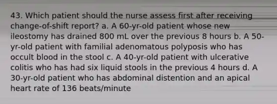 43. Which patient should the nurse assess first after receiving change-of-shift report? a. A 60-yr-old patient whose new ileostomy has drained 800 mL over the previous 8 hours b. A 50-yr-old patient with familial adenomatous polyposis who has occult blood in the stool c. A 40-yr-old patient with ulcerative colitis who has had six liquid stools in the previous 4 hours d. A 30-yr-old patient who has abdominal distention and an apical heart rate of 136 beats/minute