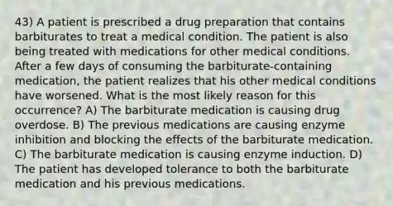 43) A patient is prescribed a drug preparation that contains barbiturates to treat a medical condition. The patient is also being treated with medications for other medical conditions. After a few days of consuming the barbiturate-containing medication, the patient realizes that his other medical conditions have worsened. What is the most likely reason for this occurrence? A) The barbiturate medication is causing drug overdose. B) The previous medications are causing enzyme inhibition and blocking the effects of the barbiturate medication. C) The barbiturate medication is causing enzyme induction. D) The patient has developed tolerance to both the barbiturate medication and his previous medications.