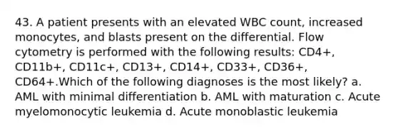 43. A patient presents with an elevated WBC count, increased monocytes, and blasts present on the differential. Flow cytometry is performed with the following results: CD4+, CD11b+, CD11c+, CD13+, CD14+, CD33+, CD36+, CD64+.Which of the following diagnoses is the most likely? a. AML with minimal differentiation b. AML with maturation c. Acute myelomonocytic leukemia d. Acute monoblastic leukemia