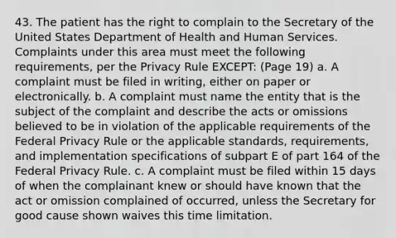 43. The patient has the right to complain to the Secretary of the United States Department of Health and Human Services. Complaints under this area must meet the following requirements, per the Privacy Rule EXCEPT: (Page 19) a. A complaint must be filed in writing, either on paper or electronically. b. A complaint must name the entity that is the subject of the complaint and describe the acts or omissions believed to be in violation of the applicable requirements of the Federal Privacy Rule or the applicable standards, requirements, and implementation specifications of subpart E of part 164 of the Federal Privacy Rule. c. A complaint must be filed within 15 days of when the complainant knew or should have known that the act or omission complained of occurred, unless the Secretary for good cause shown waives this time limitation.