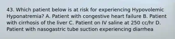 43. Which patient below is at risk for experiencing Hypovolemic Hyponatremia? A. Patient with congestive heart failure B. Patient with cirrhosis of the liver C. Patient on IV saline at 250 cc/hr D. Patient with nasogastric tube suction experiencing diarrhea