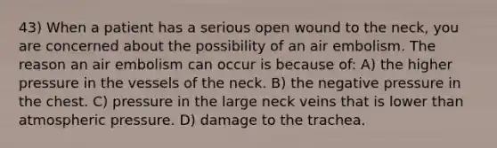 43) When a patient has a serious open wound to the neck, you are concerned about the possibility of an air embolism. The reason an air embolism can occur is because of: A) the higher pressure in the vessels of the neck. B) the negative pressure in the chest. C) pressure in the large neck veins that is lower than atmospheric pressure. D) damage to the trachea.