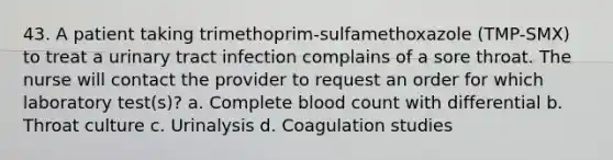 43. A patient taking trimethoprim-sulfamethoxazole (TMP-SMX) to treat a urinary tract infection complains of a sore throat. The nurse will contact the provider to request an order for which laboratory test(s)? a. Complete blood count with differential b. Throat culture c. Urinalysis d. Coagulation studies