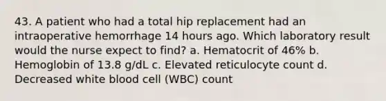 43. A patient who had a total hip replacement had an intraoperative hemorrhage 14 hours ago. Which laboratory result would the nurse expect to find? a. Hematocrit of 46% b. Hemoglobin of 13.8 g/dL c. Elevated reticulocyte count d. Decreased white blood cell (WBC) count