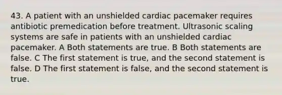 43. A patient with an unshielded cardiac pacemaker requires antibiotic premedication before treatment. Ultrasonic scaling systems are safe in patients with an unshielded cardiac pacemaker. A Both statements are true. B Both statements are false. C The first statement is true, and the second statement is false. D The first statement is false, and the second statement is true.