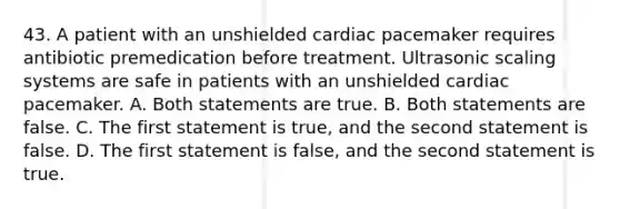 43. A patient with an unshielded cardiac pacemaker requires antibiotic premedication before treatment. Ultrasonic scaling systems are safe in patients with an unshielded cardiac pacemaker. A. Both statements are true. B. Both statements are false. C. The first statement is true, and the second statement is false. D. The first statement is false, and the second statement is true.