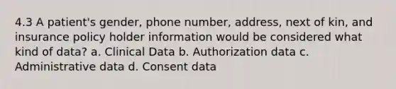 4.3 A patient's gender, phone number, address, next of kin, and insurance policy holder information would be considered what kind of data? a. Clinical Data b. Authorization data c. Administrative data d. Consent data