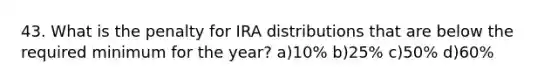 43. What is the penalty for IRA distributions that are below the required minimum for the year? a)10% b)25% c)50% d)60%