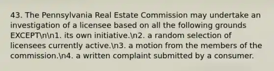 43. The Pennsylvania Real Estate Commission may undertake an investigation of a licensee based on all the following grounds EXCEPTnn1. its own initiative.n2. a random selection of licensees currently active.n3. a motion from the members of the commission.n4. a written complaint submitted by a consumer.