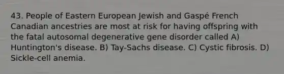 43. People of Eastern European Jewish and Gaspé French Canadian ancestries are most at risk for having offspring with the fatal autosomal degenerative gene disorder called A) Huntington's disease. B) Tay-Sachs disease. C) Cystic fibrosis. D) Sickle-cell anemia.