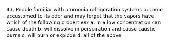 43. People familiar with ammonia refrigeration systems become accustomed to its odor and may forget that the vapors have which of the following properties? a. in a low concentration can cause death b. will dissolve in perspiration and cause caustic burns c. will burn or explode d. all of the above