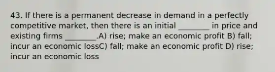 43. If there is a permanent decrease in demand in a perfectly competitive market, then there is an initial ________ in price and existing firms ________.A) rise; make an economic profit B) fall; incur an economic lossC) fall; make an economic profit D) rise; incur an economic loss