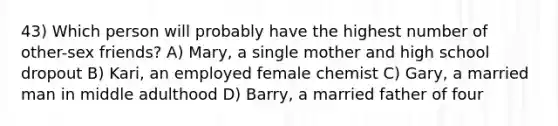 43) Which person will probably have the highest number of other-sex friends? A) Mary, a single mother and high school dropout B) Kari, an employed female chemist C) Gary, a married man in middle adulthood D) Barry, a married father of four