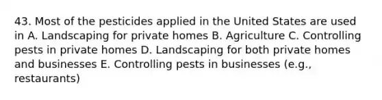 43. Most of the pesticides applied in the United States are used in A. Landscaping for private homes B. Agriculture C. Controlling pests in private homes D. Landscaping for both private homes and businesses E. Controlling pests in businesses (e.g., restaurants)