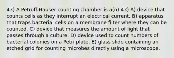 43) A Petroff-Hauser counting chamber is a(n) 43) A) device that counts cells as they interrupt an electrical current. B) apparatus that traps bacterial cells on a membrane filter where they can be counted. C) device that measures the amount of light that passes through a culture. D) device used to count numbers of bacterial colonies on a Petri plate. E) glass slide containing an etched grid for counting microbes directly using a microscope.