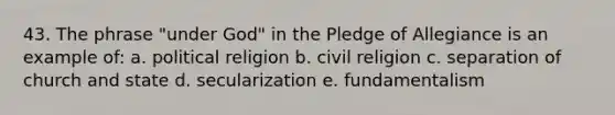 43. The phrase "under God" in the Pledge of Allegiance is an example of: a. political religion b. civil religion c. separation of church and state d. secularization e. fundamentalism