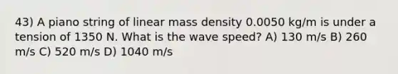 43) A piano string of linear mass density 0.0050 kg/m is under a tension of 1350 N. What is the wave speed? A) 130 m/s B) 260 m/s C) 520 m/s D) 1040 m/s