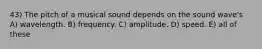 43) The pitch of a musical sound depends on the sound wave's A) wavelength. B) frequency. C) amplitude. D) speed. E) all of these