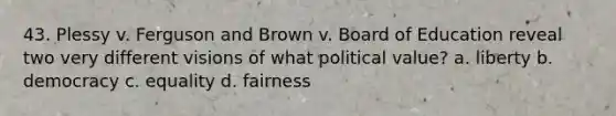 43. Plessy v. Ferguson and Brown v. Board of Education reveal two very different visions of what political value? a. liberty b. democracy c. equality d. fairness