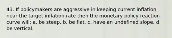 43. If policymakers are aggressive in keeping current inflation near the target inflation rate then the <a href='https://www.questionai.com/knowledge/kEE0G7Llsx-monetary-policy' class='anchor-knowledge'>monetary policy</a> reaction curve will: a. be steep. b. be flat. c. have an undefined slope. d. be vertical.