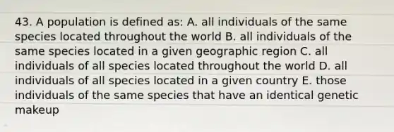 43. A population is defined as: A. all individuals of the same species located throughout the world B. all individuals of the same species located in a given geographic region C. all individuals of all species located throughout the world D. all individuals of all species located in a given country E. those individuals of the same species that have an identical genetic makeup