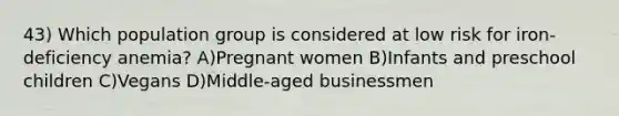 43) Which population group is considered at low risk for iron-deficiency anemia? A)Pregnant women B)Infants and preschool children C)Vegans D)Middle-aged businessmen