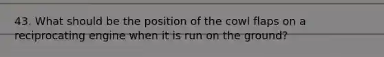43. What should be the position of the cowl flaps on a reciprocating engine when it is run on the ground?