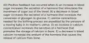 43) Positive feedback has occurred when A) an increase in blood sugar increases the secretion of a hormone that stimulates the movement of sugar out of the blood. B) a decrease in blood sugar increases the secretion of a hormone that increases the conversion of glycogen to glucose. C) uterine contractions needed for the birthing process are expedited by the pressure of a moving baby in its mother's uterus. D) an increase in calcium concentration increases the secretion of a hormone that promotes the storage of calcium in bone. E) a decrease in blood calcium increases the amount of the hormone that causes the release of calcium from bone.