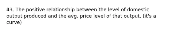 43. The positive relationship between the level of domestic output produced and the avg. price level of that output. (it's a curve)