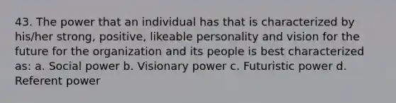 43. The power that an individual has that is characterized by his/her strong, positive, likeable personality and vision for the future for the organization and its people is best characterized as: a. Social power b. Visionary power c. Futuristic power d. Referent power