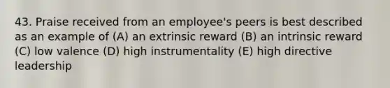 43. Praise received from an employee's peers is best described as an example of (A) an extrinsic reward (B) an intrinsic reward (C) low valence (D) high instrumentality (E) high directive leadership