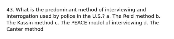 43. What is the predominant method of interviewing and interrogation used by police in the U.S.? a. The Reid method b. The Kassin method c. The PEACE model of interviewing d. The Canter method