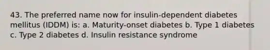 43. The preferred name now for insulin-dependent diabetes mellitus (IDDM) is: a. Maturity-onset diabetes b. Type 1 diabetes c. Type 2 diabetes d. Insulin resistance syndrome