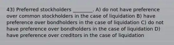 43) Preferred stockholders ________. A) do not have preference over common stockholders in the case of liquidation B) have preference over bondholders in the case of liquidation C) do not have preference over bondholders in the case of liquidation D) have preference over creditors in the case of liquidation