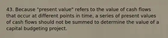 43. Because "present value" refers to the value of cash flows that occur at different points in time, a series of present values of cash flows should not be summed to determine the value of a capital budgeting project.