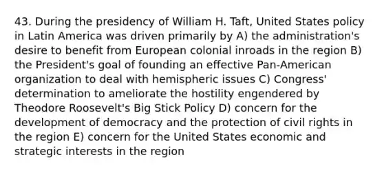 43. During the presidency of William H. Taft, United States policy in Latin America was driven primarily by A) the administration's desire to benefit from European colonial inroads in the region B) the President's goal of founding an effective Pan-American organization to deal with hemispheric issues C) Congress' determination to ameliorate the hostility engendered by Theodore Roosevelt's Big Stick Policy D) concern for the development of democracy and the protection of civil rights in the region E) concern for the United States economic and strategic interests in the region