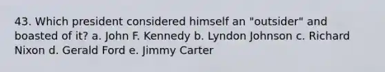 43. Which president considered himself an "outsider" and boasted of it? a. John F. Kennedy b. Lyndon Johnson c. Richard Nixon d. Gerald Ford e. Jimmy Carter