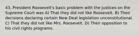 43. President Roosevelt's basic problem with the justices on the Supreme Court was A) That they did not like Roosevelt. B) Their decisions declaring certain New Deal legislation unconstitutional. C) That they did not like Mrs. Roosevelt. D) Their opposition to his civil rights programs.