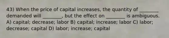 43) When the price of capital increases, the quantity of ________ demanded will ________, but the effect on ________ is ambiguous. A) capital; decrease; labor B) capital; increase; labor C) labor; decrease; capital D) labor; increase; capital