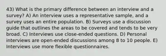 43) What is the primary difference between an interview and a survey? A) An interview uses a representative sample, and a survey uses an entire population. B) Surveys use a discussion guide that outlines the areas to be covered and tends to be very broad. C) Interviews use close-ended questions. D) Personal interviews are open-ended discussions among 8 to 10 people. E) Interviews use more flexible questionnaires.