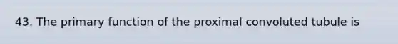 43. The primary function of the proximal convoluted tubule is