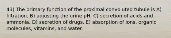 43) The primary function of the proximal convoluted tubule is A) filtration. B) adjusting the urine pH. C) secretion of acids and ammonia. D) secretion of drugs. E) absorption of ions, organic molecules, vitamins, and water.