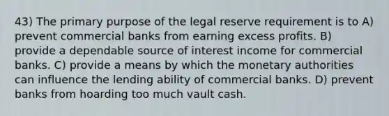 43) The primary purpose of the legal reserve requirement is to A) prevent commercial banks from earning excess profits. B) provide a dependable source of interest income for commercial banks. C) provide a means by which the monetary authorities can influence the lending ability of commercial banks. D) prevent banks from hoarding too much vault cash.