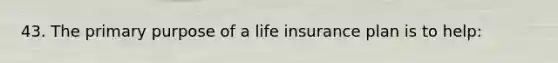 43. The primary purpose of a life insurance plan is to help: