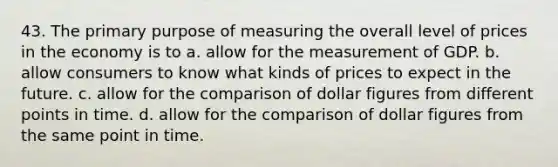 43. The primary purpose of measuring the overall level of prices in the economy is to a. allow for the measurement of GDP. b. allow consumers to know what kinds of prices to expect in the future. c. allow for the comparison of dollar figures from different points in time. d. allow for the comparison of dollar figures from the same point in time.