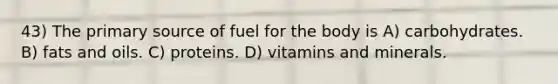 43) The primary source of fuel for the body is A) carbohydrates. B) fats and oils. C) proteins. D) vitamins and minerals.